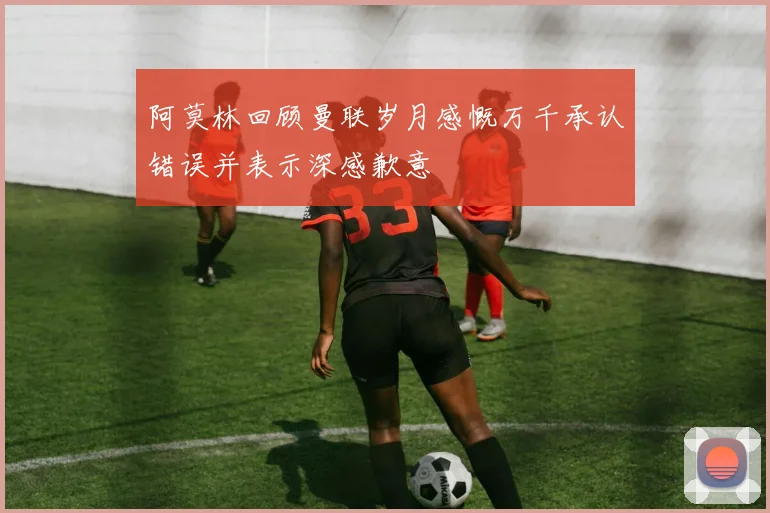 阿莫林回顾曼联岁月感慨万千承认错误并表示深感歉意
