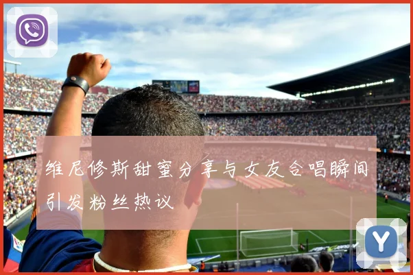 维尼修斯甜蜜分享与女友合唱瞬间引发粉丝热议