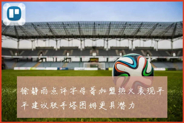 徐静雨点评字母哥加盟热火表现平平建议联手塔图姆更具潜力