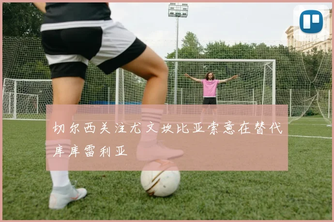 切尔西关注尤文坎比亚索意在替代库库雷利亚