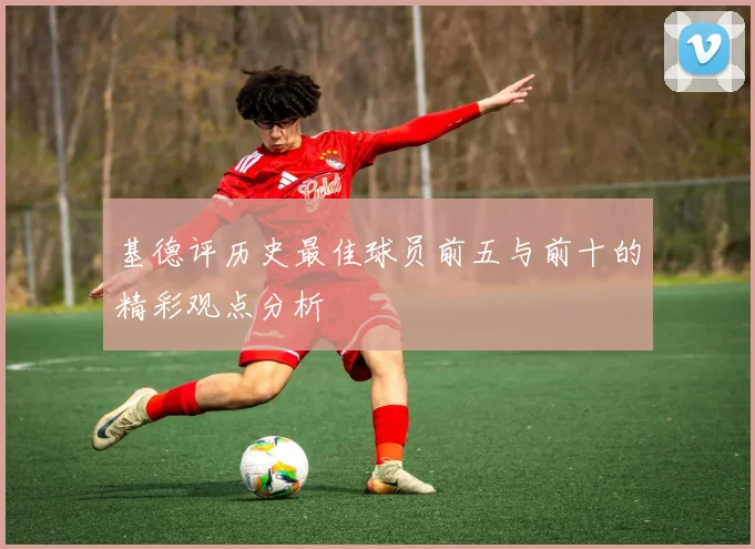 基德评历史最佳球员前五与前十的精彩观点分析
