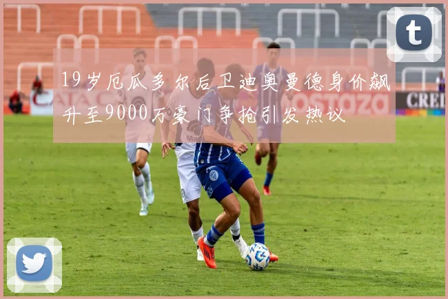 19岁厄瓜多尔后卫迪奥曼德身价飙升至9000万豪门争抢引发热议