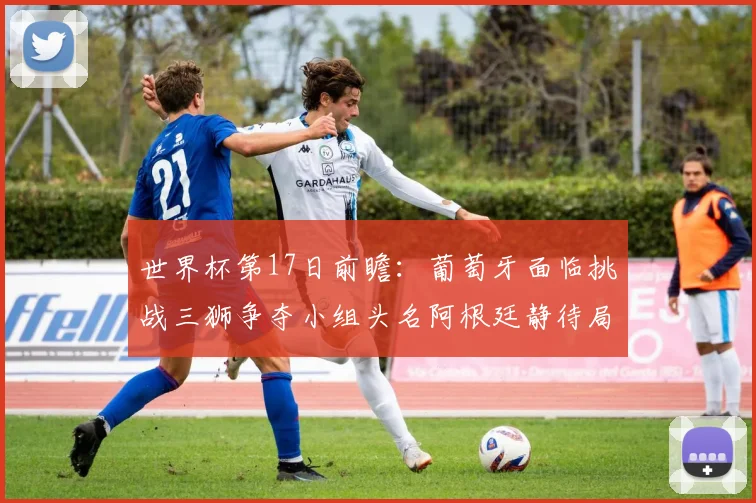 世界杯第17日前瞻：葡萄牙面临挑战三狮争夺小组头名阿根廷静待局势变化