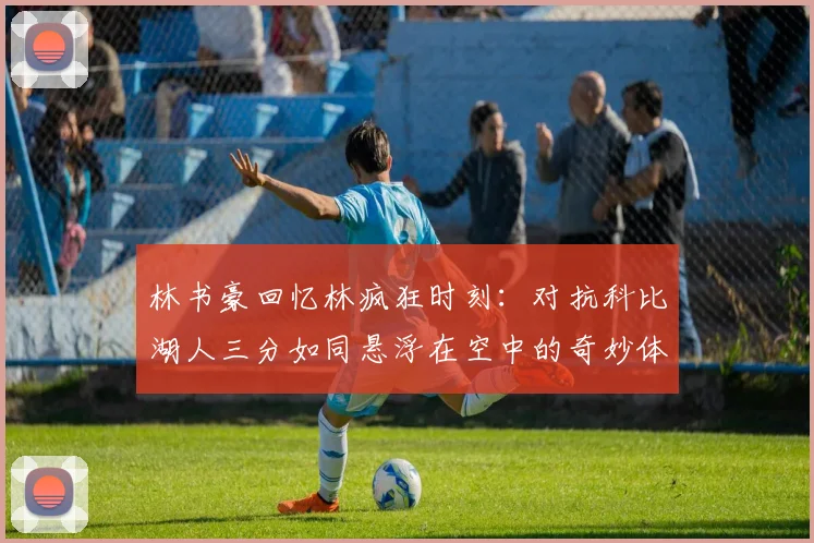 林书豪回忆林疯狂时刻：对抗科比湖人三分如同悬浮在空中的奇妙体验