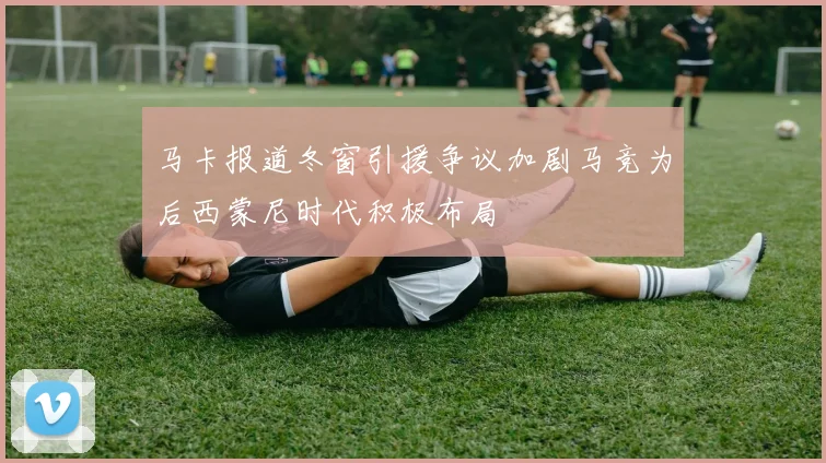 马卡报道冬窗引援争议加剧马竞为后西蒙尼时代积极布局