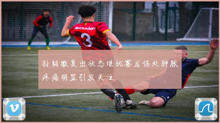 孙铭徽复出状态堪忧赛后伤处肿胀疼痛明显引发关注