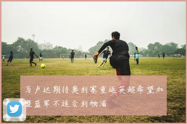 马卢达期待奥利塞重返英超希望加盟蓝军不适合利物浦