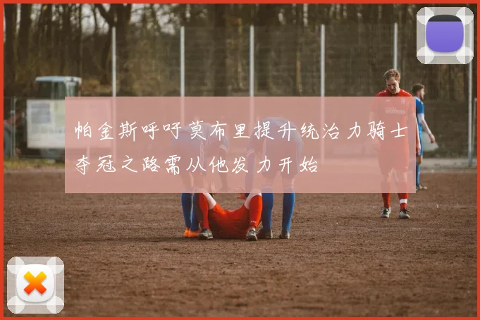 帕金斯呼吁莫布里提升统治力骑士夺冠之路需从他发力开始