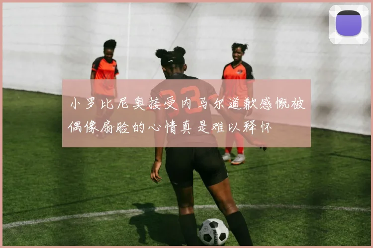 小罗比尼奥接受内马尔道歉感慨被偶像扇脸的心情真是难以释怀