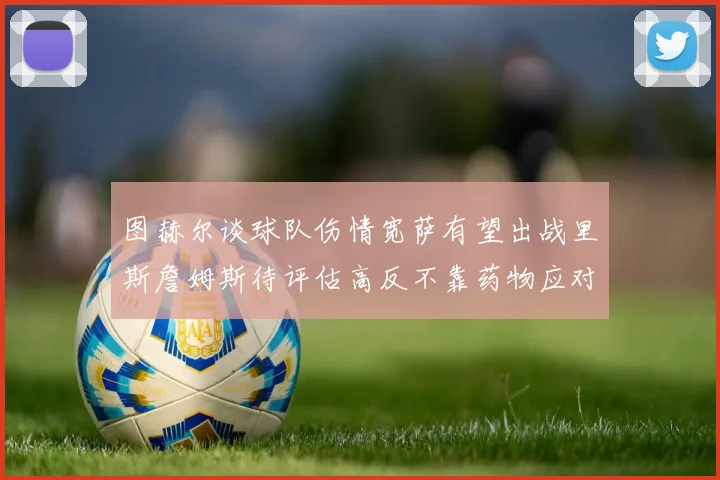 图赫尔谈球队伤情宽萨有望出战里斯詹姆斯待评估高反不靠药物应对