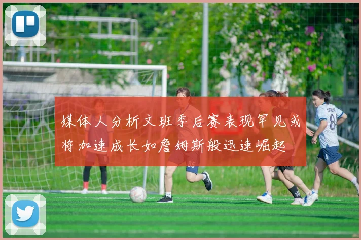 媒体人分析文班季后赛表现罕见或将加速成长如詹姆斯般迅速崛起