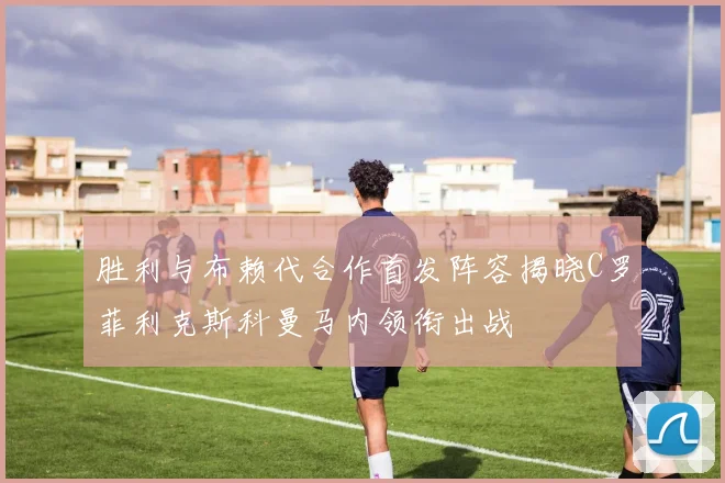 胜利与布赖代合作首发阵容揭晓C罗菲利克斯科曼马内领衔出战