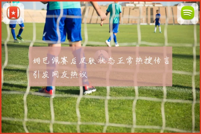 姆巴佩赛后皮肤状态正常热搜传言引发网友热议