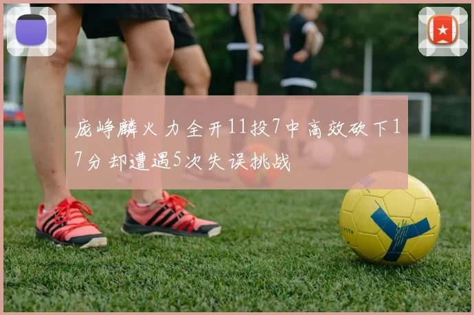 庞峥麟火力全开11投7中高效砍下17分却遭遇5次失误挑战