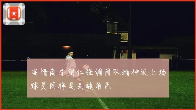 高情商李刚仁强调团队精神没上场球员同样是关键角色
