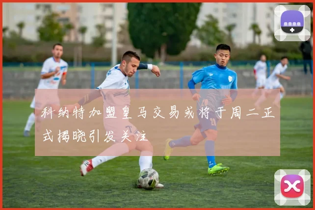 科纳特加盟皇马交易或将于周二正式揭晓引发关注