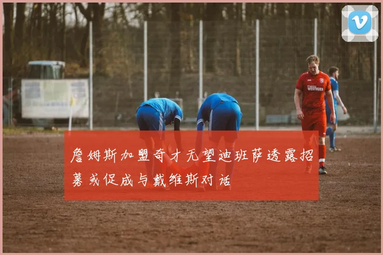 詹姆斯加盟奇才无望迪班萨透露招募或促成与戴维斯对话
