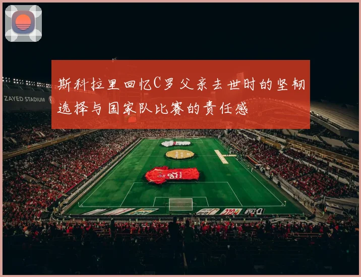 斯科拉里回忆C罗父亲去世时的坚韧选择与国家队比赛的责任感