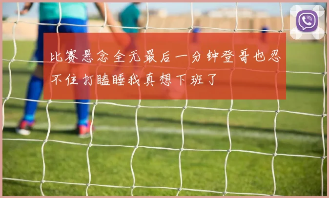 比赛悬念全无最后一分钟登哥也忍不住打瞌睡我真想下班了