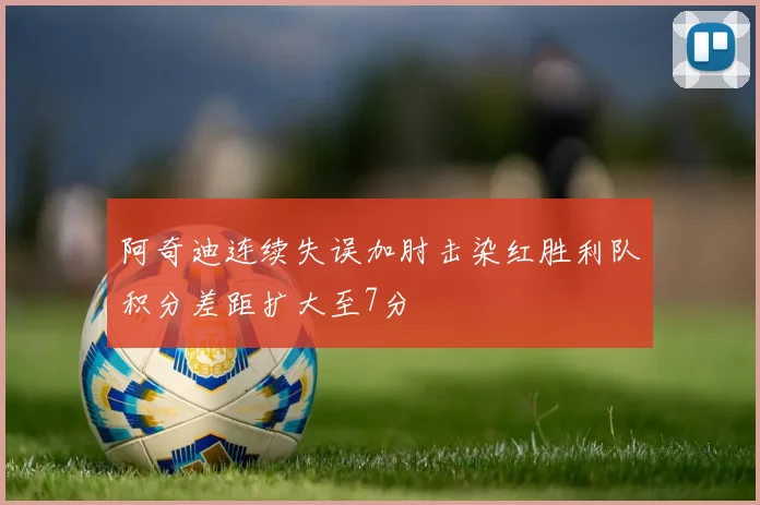 阿奇迪连续失误加肘击染红胜利队积分差距扩大至7分
