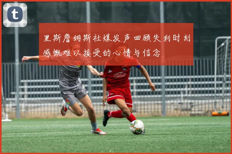 里斯詹姆斯社媒发声回顾失利时刻感慨难以接受的心情与信念