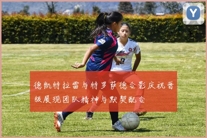 德凯特拉雷与特罗萨德合影庆祝晋级展现团队精神与默契配合