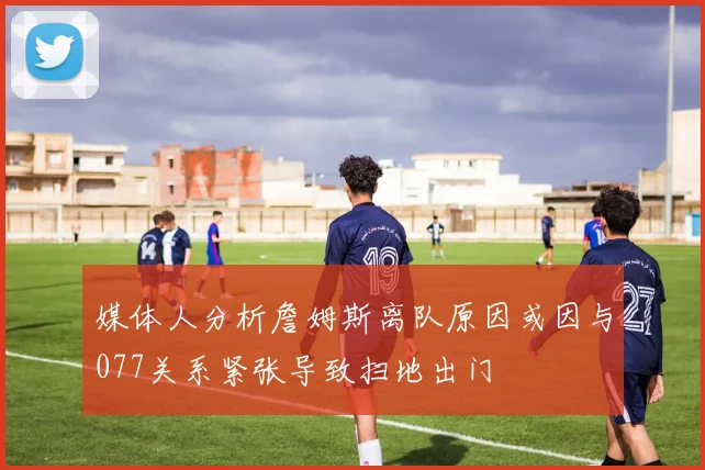 媒体人分析詹姆斯离队原因或因与077关系紧张导致扫地出门