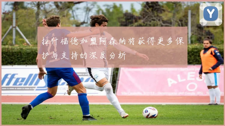 拉什福德加盟阿森纳将获得更多保护与支持的深度分析