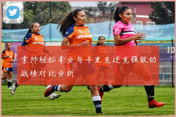 索帅轻松拿分与卡里克连克强敌的战绩对比分析