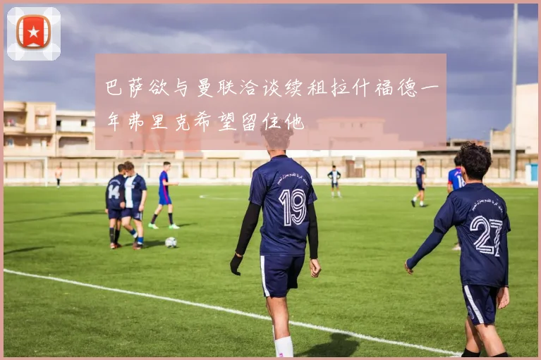 巴萨欲与曼联洽谈续租拉什福德一年弗里克希望留住他
