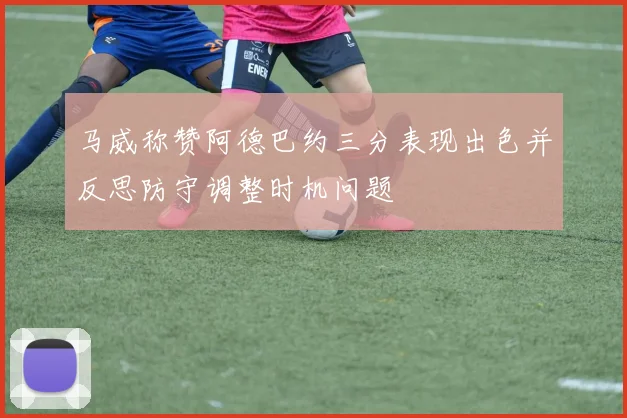 马威称赞阿德巴约三分表现出色并反思防守调整时机问题