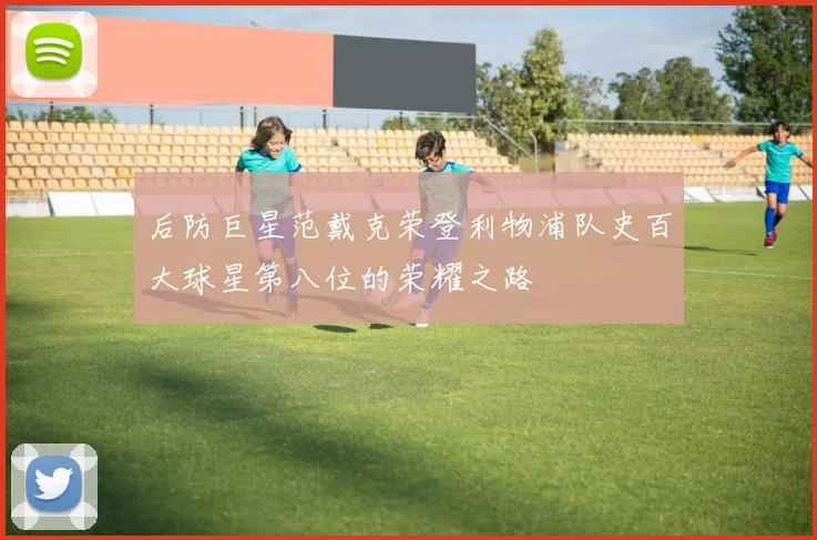 后防巨星范戴克荣登利物浦队史百大球星第八位的荣耀之路